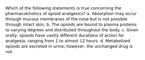 Which of the following statements is true concerning the pharmacokinetics of opioid analgesics? a. Absorption may occur through mucous membranes of the nose but is not possible through intact skin. b. The opioids are bound to plasma proteins to varying degrees and distributed throughout the body. c. Given orally, opioids have vastly different durations of action for analgesia, ranging from 1 to almost 12 hours. d. Metabolized opioids are excreted in urine; however, the unchanged drug is not.