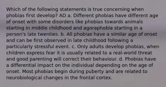 Which of the following statements is true concerning when phobias first develop? AD a. Different phobias have different age of onset with some disorders like phobias towards animals starting in middle childhood and agoraphobia starting in a person's late twenties. b. All phobias have a similar age of onset and can be first observed in late childhood following a particularly stressful event. c. Only adults develop phobias, when children express fear it is usually related to a real-world threat and good parenting will correct their behaviour. d. Phobias have a differential impact on the individual depending on the age of onset. Most phobias begin during puberty and are related to neurobiological changes in the frontal cortex.