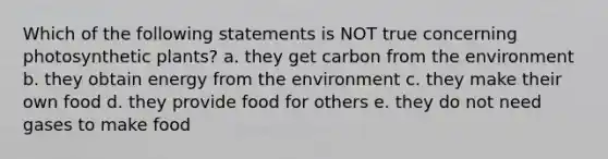 Which of the following statements is NOT true concerning photosynthetic plants? a. they get carbon from the environment b. they obtain energy from the environment c. they make their own food d. they provide food for others e. they do not need gases to make food