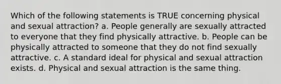 Which of the following statements is TRUE concerning physical and sexual attraction? a. People generally are sexually attracted to everyone that they find physically attractive. b. People can be physically attracted to someone that they do not find sexually attractive. c. A standard ideal for physical and sexual attraction exists. d. Physical and sexual attraction is the same thing.