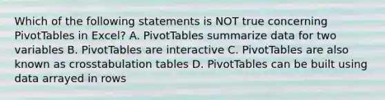 Which of the following statements is NOT true concerning PivotTables in Excel? A. PivotTables summarize data for two variables B. PivotTables are interactive C. PivotTables are also known as crosstabulation tables D. PivotTables can be built using data arrayed in rows