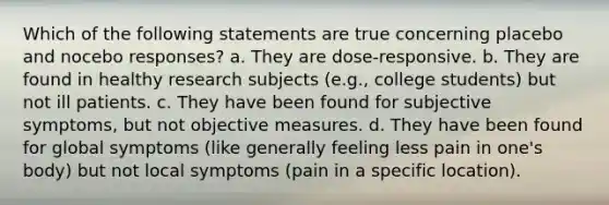 Which of the following statements are true concerning placebo and nocebo responses? a. They are dose-responsive. b. They are found in healthy research subjects (e.g., college students) but not ill patients. c. They have been found for subjective symptoms, but not objective measures. d. They have been found for global symptoms (like generally feeling less pain in one's body) but not local symptoms (pain in a specific location).