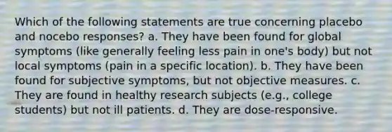 Which of the following statements are true concerning placebo and nocebo responses? a. They have been found for global symptoms (like generally feeling less pain in one's body) but not local symptoms (pain in a specific location). b. They have been found for subjective symptoms, but not objective measures. c. They are found in healthy research subjects (e.g., college students) but not ill patients. d. They are dose-responsive.