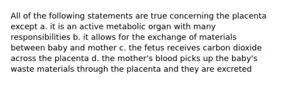 All of the following statements are true concerning the placenta except a. it is an active metabolic organ with many responsibilities b. it allows for the exchange of materials between baby and mother c. the fetus receives carbon dioxide across the placenta d. the mother's blood picks up the baby's waste materials through the placenta and they are excreted