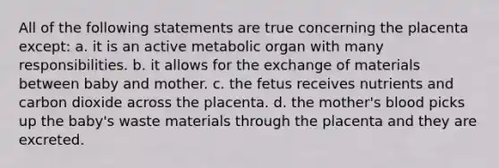 All of the following statements are true concerning the placenta except: a. it is an active metabolic organ with many responsibilities. b. it allows for the exchange of materials between baby and mother. c. the fetus receives nutrients and carbon dioxide across the placenta. d. the mother's blood picks up the baby's waste materials through the placenta and they are excreted.