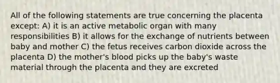 All of the following statements are true concerning the placenta except: A) it is an active metabolic organ with many responsibilities B) it allows for the exchange of nutrients between baby and mother C) the fetus receives carbon dioxide across the placenta D) the mother's blood picks up the baby's waste material through the placenta and they are excreted