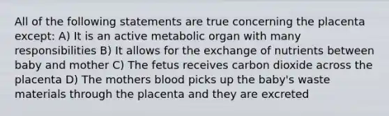 All of the following statements are true concerning the placenta except: A) It is an active metabolic organ with many responsibilities B) It allows for the exchange of nutrients between baby and mother C) The fetus receives carbon dioxide across the placenta D) The mothers blood picks up the baby's waste materials through the placenta and they are excreted