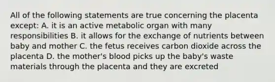 All of the following statements are true concerning the placenta except: A. it is an active metabolic organ with many responsibilities B. it allows for the exchange of nutrients between baby and mother C. the fetus receives carbon dioxide across the placenta D. the mother's blood picks up the baby's waste materials through the placenta and they are excreted