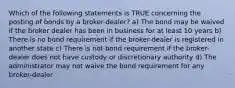 Which of the following statements is TRUE concerning the posting of bonds by a broker-dealer? a) The bond may be waived if the broker dealer has been in business for at least 10 years b) There is no bond requirement if the broker-dealer is registered in another state c) There is not bond requirement if the broker-dealer does not have custody or discretionary authority d) The administrator may not waive the bond requirement for any broker-dealer