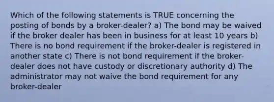 Which of the following statements is TRUE concerning the posting of bonds by a broker-dealer? a) The bond may be waived if the broker dealer has been in business for at least 10 years b) There is no bond requirement if the broker-dealer is registered in another state c) There is not bond requirement if the broker-dealer does not have custody or discretionary authority d) The administrator may not waive the bond requirement for any broker-dealer