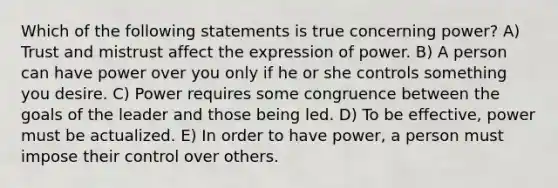 Which of the following statements is true concerning power? A) Trust and mistrust affect the expression of power. B) A person can have power over you only if he or she controls something you desire. C) Power requires some congruence between the goals of the leader and those being led. D) To be effective, power must be actualized. E) In order to have power, a person must impose their control over others.