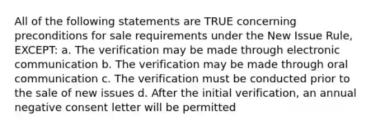 All of the following statements are TRUE concerning preconditions for sale requirements under the New Issue Rule, EXCEPT: a. The verification may be made through electronic communication b. The verification may be made through oral communication c. The verification must be conducted prior to the sale of new issues d. After the initial verification, an annual negative consent letter will be permitted