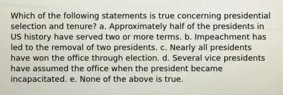 Which of the following statements is true concerning presidential selection and tenure? a. Approximately half of the presidents in US history have served two or more terms. b. Impeachment has led to the removal of two presidents. c. Nearly all presidents have won the office through election. d. Several vice presidents have assumed the office when the president became incapacitated. e. None of the above is true.