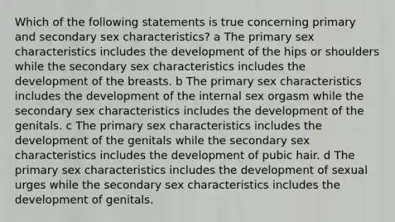 Which of the following statements is true concerning primary and secondary sex characteristics? a The primary sex characteristics includes the development of the hips or shoulders while the secondary sex characteristics includes the development of the breasts. b The primary sex characteristics includes the development of the internal sex orgasm while the secondary sex characteristics includes the development of the genitals. c The primary sex characteristics includes the development of the genitals while the secondary sex characteristics includes the development of pubic hair. d The primary sex characteristics includes the development of sexual urges while the secondary sex characteristics includes the development of genitals.