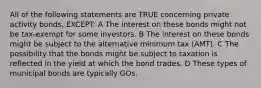 All of the following statements are TRUE concerning private activity bonds, EXCEPT: A The interest on these bonds might not be tax-exempt for some investors. B The interest on these bonds might be subject to the alternative minimum tax (AMT). C The possibility that the bonds might be subject to taxation is reflected in the yield at which the bond trades. D These types of municipal bonds are typically GOs.