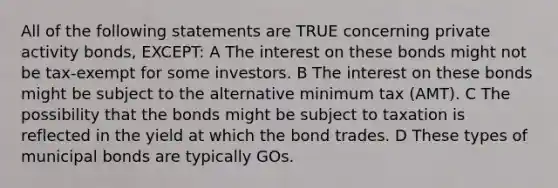 All of the following statements are TRUE concerning private activity bonds, EXCEPT: A The interest on these bonds might not be tax-exempt for some investors. B The interest on these bonds might be subject to the alternative minimum tax (AMT). C The possibility that the bonds might be subject to taxation is reflected in the yield at which the bond trades. D These types of municipal bonds are typically GOs.