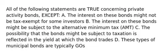 All of the following statements are TRUE concerning private activity bonds, EXCEPT: A. The interest on these bonds might not be tax-exempt for some investors B. The interest on these bonds might be subject to the alternative minimum tax (AMT) C. The possibility that the bonds might be subject to taxation is reflected in the yield at which the bond trades D. These types of municipal bonds are typically GOs