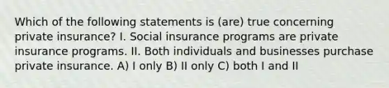 Which of the following statements is (are) true concerning private insurance? I. Social insurance programs are private insurance programs. II. Both individuals and businesses purchase private insurance. A) I only B) II only C) both I and II