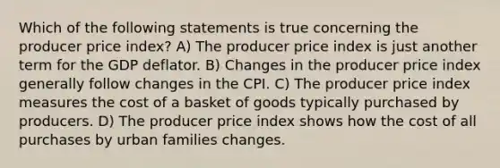 Which of the following statements is true concerning the producer price index? A) The producer price index is just another term for the GDP deflator. B) Changes in the producer price index generally follow changes in the CPI. C) The producer price index measures the cost of a basket of goods typically purchased by producers. D) The producer price index shows how the cost of all purchases by urban families changes.