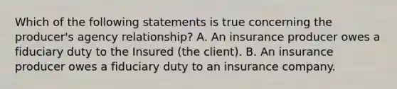 Which of the following statements is true concerning the producer's agency relationship? A. An insurance producer owes a fiduciary duty to the Insured (the client). B. An insurance producer owes a fiduciary duty to an insurance company.