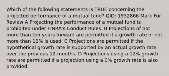 Which of the following statements is TRUE concerning the projected performance of a mutual fund? QID: 1932866 Mark For Review A Projecting the performance of a mutual fund is prohibited under FINRA's Conduct Rules. B Projections of not more than ten years forward are permitted if a growth rate of not more than 12% is used. C Projections are permitted if the hypothetical growth rate is supported by an actual growth rate over the previous 12 months. D Projections using a 12% growth rate are permitted if a projection using a 0% growth rate is also provided.