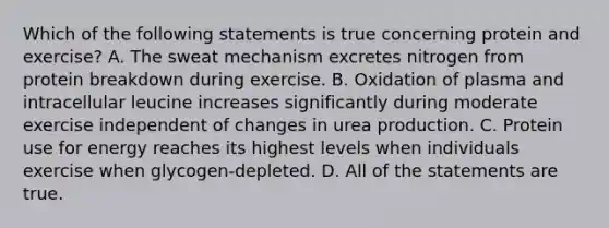 Which of the following statements is true concerning protein and exercise? A. The sweat mechanism excretes nitrogen from protein breakdown during exercise. B. Oxidation of plasma and intracellular leucine increases significantly during moderate exercise independent of changes in urea production. C. Protein use for energy reaches its highest levels when individuals exercise when glycogen-depleted. D. All of the statements are true.