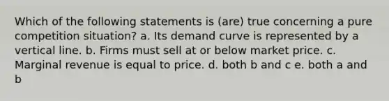 Which of the following statements is (are) true concerning a pure competition situation? a. Its demand curve is represented by a <a href='https://www.questionai.com/knowledge/k6j3Z69xQg-vertical-line' class='anchor-knowledge'>vertical line</a>. b. Firms must sell at or below market price. c. Marginal revenue is equal to price. d. both b and c e. both a and b