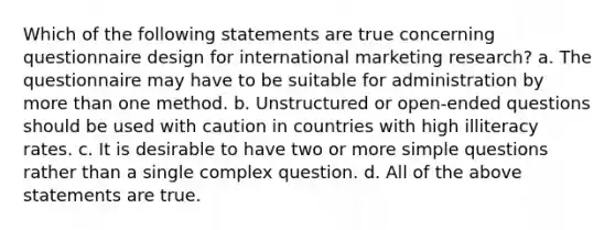 Which of the following statements are true concerning questionnaire design for international marketing research? a. The questionnaire may have to be suitable for administration by more than one method. b. Unstructured or open-ended questions should be used with caution in countries with high illiteracy rates. c. It is desirable to have two or more simple questions rather than a single complex question. d. All of the above statements are true.