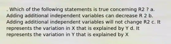 . Which of the following statements is true concerning R2 ? a. Adding additional independent variables can decrease R 2 b. Adding additional independent variables will not change R2 c. It represents the variation in X that is explained by Y d. It represents the variation in Y that is explained by X