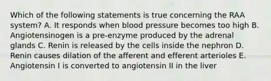 Which of the following statements is true concerning the RAA system? A. It responds when blood pressure becomes too high B. Angiotensinogen is a pre-enzyme produced by the adrenal glands C. Renin is released by the cells inside the nephron D. Renin causes dilation of the afferent and efferent arterioles E. Angiotensin I is converted to angiotensin II in the liver