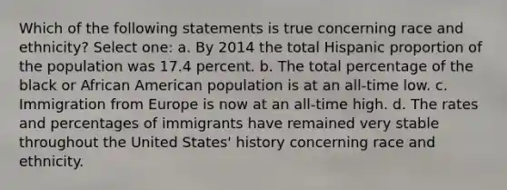 Which of the following statements is true concerning race and ethnicity? Select one: a. By 2014 the total Hispanic proportion of the population was 17.4 percent. b. The total percentage of the black or African American population is at an all-time low. c. Immigration from Europe is now at an all-time high. d. The rates and percentages of immigrants have remained very stable throughout the United States' history concerning race and ethnicity.