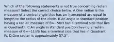 Which of the following statements is not true concerning radian​ measure? Select the correct choice below. A.One radian is the measure of a central angle that has an intercepted arc equal in length to the radius of the circle. B.An angle in standard position having a radian measure of θ=−5π/3 has a terminal side that lies in Quadrant I. C.An angle in standard position having a radian measure of θ=−11π/6 has a terminal side that lies in Quadrant IV. D.One radian is approximately 57.3°.