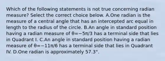 Which of the following statements is not true concerning radian​ measure? Select the correct choice below. A.One radian is the measure of a central angle that has an intercepted arc equal in length to the radius of the circle. B.An angle in standard position having a radian measure of θ=−5π/3 has a terminal side that lies in Quadrant I. C.An angle in standard position having a radian measure of θ=−11π/6 has a terminal side that lies in Quadrant IV. D.One radian is approximately 57.3°.