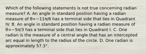 Which of the following statements is not true concerning radian​ measure? A. An angle in standard position having a radian measure of θ=−11π/6 has a terminal side that lies in Quadrant IV. B. An angle in standard position having a radian measure of θ=−5π/3 has a terminal side that lies in Quadrant I. C. One radian is the measure of a central angle that has an intercepted arc equal in length to the radius of the circle. D. One radian is approximately 57.3°.