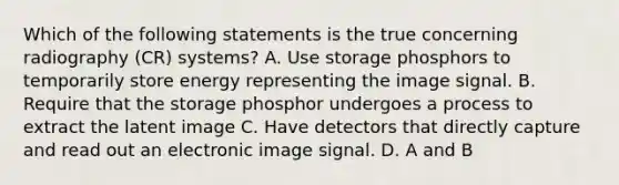 Which of the following statements is the true concerning radiography (CR) systems? A. Use storage phosphors to temporarily store energy representing the image signal. B. Require that the storage phosphor undergoes a process to extract the latent image C. Have detectors that directly capture and read out an electronic image signal. D. A and B