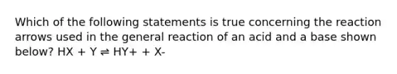 Which of the following statements is true concerning the reaction arrows used in the general reaction of an acid and a base shown below? HX + Y ⇌ HY+ + X-