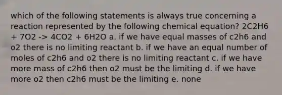 which of the following statements is always true concerning a reaction represented by the following chemical equation? 2C2H6 + 7O2 -> 4CO2 + 6H2O a. if we have equal masses of c2h6 and o2 there is no limiting reactant b. if we have an equal number of moles of c2h6 and o2 there is no limiting reactant c. if we have more mass of c2h6 then o2 must be the limiting d. if we have more o2 then c2h6 must be the limiting e. none