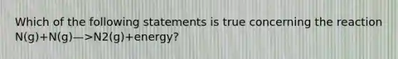 Which of the following statements is true concerning the reaction N(g)+N(g)—>N2(g)+energy?