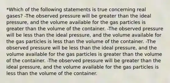 *Which of the following statements is true concerning real gases? -The observed pressure will be greater than the ideal pressure, and the volume available for the gas particles is greater than the volume of the container. -The observed pressure will be less than the ideal pressure, and the volume available for the gas particles is less than the volume of the container. -The observed pressure will be less than the ideal pressure, and the volume available for the gas particles is greater than the volume of the container. -The observed pressure will be greater than the ideal pressure, and the volume available for the gas particles is less than the volume of the container.