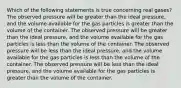 Which of the following statements is true concerning real gases? The observed pressure will be greater than the ideal pressure, and the volume available for the gas particles is greater than the volume of the container. The observed pressure will be greater than the ideal pressure, and the volume available for the gas particles is less than the volume of the container. The observed pressure will be less than the ideal pressure, and the volume available for the gas particles is less than the volume of the container. The observed pressure will be less than the ideal pressure, and the volume available for the gas particles is greater than the volume of the container.