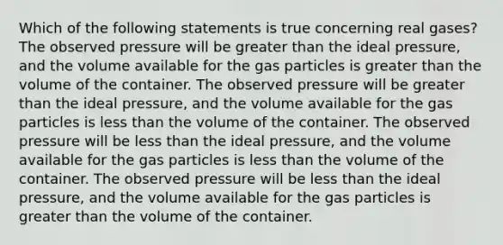 Which of the following statements is true concerning real gases? The observed pressure will be greater than the ideal pressure, and the volume available for the gas particles is greater than the volume of the container. The observed pressure will be greater than the ideal pressure, and the volume available for the gas particles is less than the volume of the container. The observed pressure will be less than the ideal pressure, and the volume available for the gas particles is less than the volume of the container. The observed pressure will be less than the ideal pressure, and the volume available for the gas particles is greater than the volume of the container.