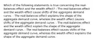 Which of the following statements is true concerning the real-balances effect and the wealth effect? - The real-balances effect and the wealth effect cause shifts of the aggregate demand curve. - The real-balances effect explains the shape of the aggregate demand curve, whereas the wealth effect causes shifts of the aggregate demand curve. - The real-balances effect and the wealth effect explain the shape of the aggregate demand curve. - The real-balances effect causes shifts of the aggregate demand curve, whereas the wealth effect explains the shape of the aggregate demand curve.