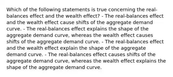 Which of the following statements is true concerning the real-balances effect and the wealth effect? - The real-balances effect and the wealth effect cause shifts of the aggregate demand curve. - The real-balances effect explains the shape of the aggregate demand curve, whereas the wealth effect causes shifts of the aggregate demand curve. - The real-balances effect and the wealth effect explain the shape of the aggregate demand curve. - The real-balances effect causes shifts of the aggregate demand curve, whereas the wealth effect explains the shape of the aggregate demand curve.