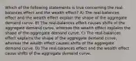 Which of the following statements is true concerning the real-balances effect and the wealth effect? A) The real-balances effect and the wealth effect explain the shape of the aggregate demand curve. B) The real-balances effect causes shifts of the aggregate demand curve, whereas the wealth effect explains the shape of the aggregate demand curve. C) The real-balances effect explains the shape of the aggregate demand curve, whereas the wealth effect causes shifts of the aggregate demand curve. D) The real-balances effect and the wealth effect cause shifts of the aggregate demand curve.