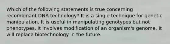 Which of the following statements is true concerning recombinant DNA technology? It is a single technique for genetic manipulation. It is useful in manipulating genotypes but not phenotypes. It involves modification of an organism's genome. It will replace biotechnology in the future.