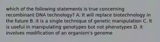 which of the following statements is true concerning recombinant DNA technology? A. It will replace biotechnology in the future B. it is a single technique of genetic manipulation C. It is useful in manipulating genotypes but not phenotypes D. it involves modification of an organism's genome