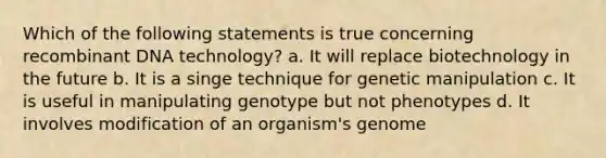 Which of the following statements is true concerning recombinant DNA technology? a. It will replace biotechnology in the future b. It is a singe technique for genetic manipulation c. It is useful in manipulating genotype but not phenotypes d. It involves modification of an organism's genome