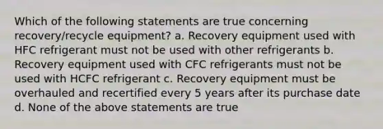 Which of the following statements are true concerning recovery/recycle equipment? a. Recovery equipment used with HFC refrigerant must not be used with other refrigerants b. Recovery equipment used with CFC refrigerants must not be used with HCFC refrigerant c. Recovery equipment must be overhauled and recertified every 5 years after its purchase date d. None of the above statements are true