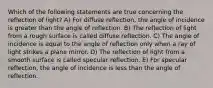 Which of the following statements are true concerning the reflection of light? A) For diffuse reflection, the angle of incidence is greater than the angle of reflection. B) The reflection of light from a rough surface is called diffuse reflection. C) The angle of incidence is equal to the angle of reflection only when a ray of light strikes a plane mirror. D) The reflection of light from a smooth surface is called specular reflection. E) For specular reflection, the angle of incidence is less than the angle of reflection.