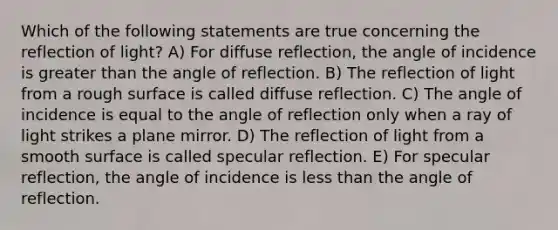 Which of the following statements are true concerning the reflection of light? A) For diffuse reflection, the angle of incidence is greater than the angle of reflection. B) The reflection of light from a rough surface is called diffuse reflection. C) The angle of incidence is equal to the angle of reflection only when a ray of light strikes a plane mirror. D) The reflection of light from a smooth surface is called specular reflection. E) For specular reflection, the angle of incidence is less than the angle of reflection.